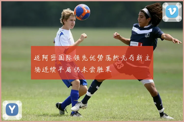 迈阿密国际领先优势荡然无存新主场连续平局仍未尝胜果