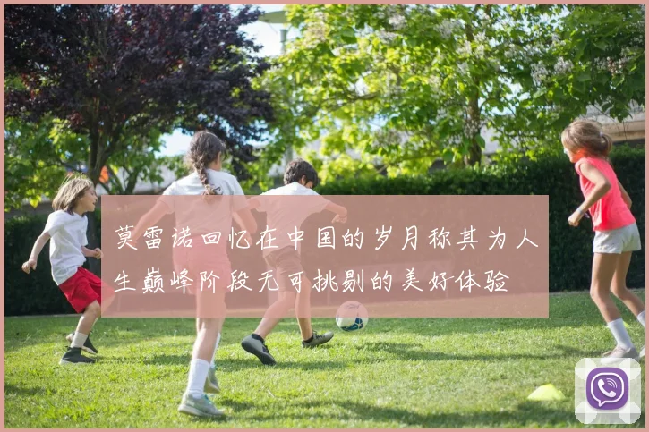 莫雷诺回忆在中国的岁月称其为人生巅峰阶段无可挑剔的美好体验