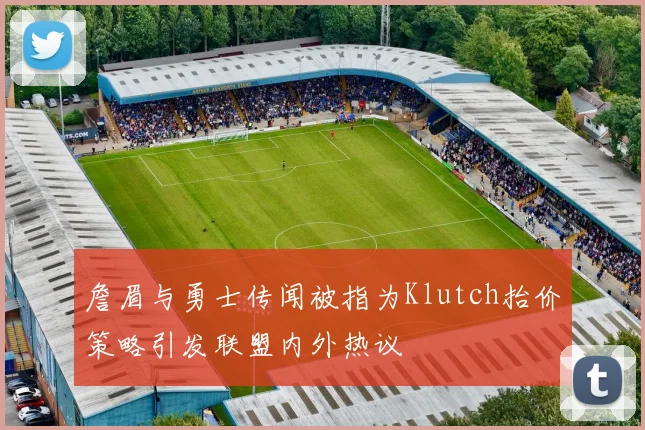 詹眉与勇士传闻被指为Klutch抬价策略引发联盟内外热议