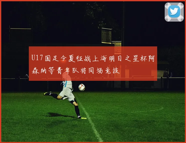 U17国足今夏征战上海明日之星杯阿森纳等青年队将同场竞技