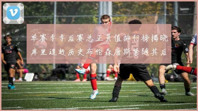单赛季季后赛总正负值排行榜揭晓库里追赶历史布伦森唐斯紧随其后