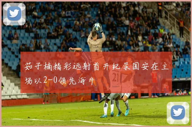 茹子楠精彩远射首开纪录国安在主场以2-0领先海牛