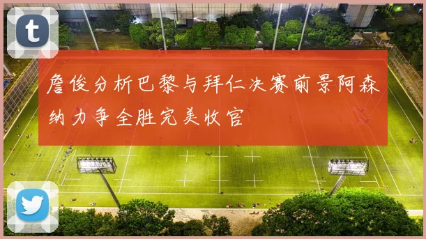 詹俊分析巴黎与拜仁决赛前景阿森纳力争全胜完美收官