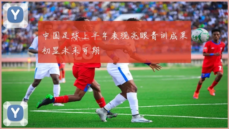 中国足球上半年表现亮眼青训成果初显未来可期