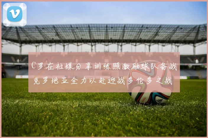 C罗在社媒分享训练照激励球队备战克罗地亚全力以赴迎战多伦多之战